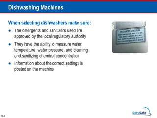 When selecting dishwashers make sure:
 The detergents and sanitizers used are
approved by the local regulatory authority
 They have the ability to measure water
temperature, water pressure, and cleaning
and sanitizing chemical concentration
 Information about the correct settings is
posted on the machine
9-9
Dishwashing Machines
 