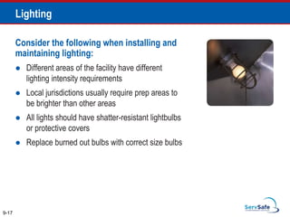 Consider the following when installing and
maintaining lighting:
 Different areas of the facility have different
lighting intensity requirements
 Local jurisdictions usually require prep areas to
be brighter than other areas
 All lights should have shatter-resistant lightbulbs
or protective covers
 Replace burned out bulbs with correct size bulbs
9-17
Lighting
 