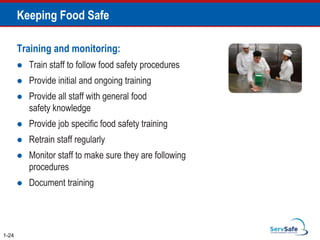 Keeping Food Safe
Training and monitoring:
 Train staff to follow food safety procedures
 Provide initial and ongoing training
 Provide all staff with general food
safety knowledge
 Provide job specific food safety training
 Retrain staff regularly
 Monitor staff to make sure they are following
procedures
 Document training
1-24
 