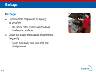Garbage:
 Remove from prep areas as quickly
as possible
o Be careful not to contaminate food and
food-contact surfaces
 Clean the inside and outside of containers
frequently
o Clean them away from food-prep and
storage areas
9-19
Garbage
 