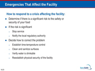 How to respond to a crisis affecting the facility:
 Determine if there is a significant risk to the safety or
security of your food
 If the risk is significant
o Stop service
o Notify the local regulatory authority
 Decide how to correct the problem
o Establish time-temperature control
o Clean and sanitize surfaces
o Verify water is drinkable
o Reestablish physical security of the facility
9-23
Emergencies That Affect the Facility
 