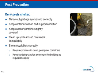 Pest Prevention
Deny pests shelter:
 Throw out garbage quickly and correctly
 Keep containers clean and in good condition
 Keep outdoor containers tightly
covered
 Clean up spills around containers
immediately
 Store recyclables correctly
o Keep recyclables in clean, pest-proof containers
o Keep containers as far away from the building as
regulations allow
9-27
 