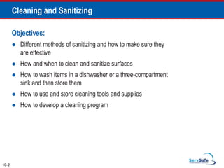 Objectives:
 Different methods of sanitizing and how to make sure they
are effective
 How and when to clean and sanitize surfaces
 How to wash items in a dishwasher or a three-compartment
sink and then store them
 How to use and store cleaning tools and supplies
 How to develop a cleaning program
10-2
Cleaning and Sanitizing
 