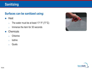 Sanitizing
10-4
Surfaces can be sanitized using:
 Heat
o The water must be at least 171˚F (77˚C)
o Immerse the item for 30 seconds
 Chemicals
o Chlorine
o Iodine
o Quats
 