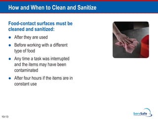 Food-contact surfaces must be
cleaned and sanitized:
 After they are used
 Before working with a different
type of food
 Any time a task was interrupted
and the items may have been
contaminated
 After four hours if the items are in
constant use
How and When to Clean and Sanitize
10-13
 