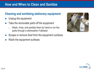 Cleaning and sanitizing stationary equipment:
 Unplug the equipment
 Take the removable parts off the equipment
o Wash, rinse, and sanitize them by hand or run the
parts through a dishwasher if allowed
 Scrape or remove food from the equipment surfaces
 Wash the equipment surfaces
How and When to Clean and Sanitize
10-14
 