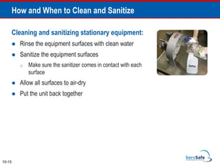 Cleaning and sanitizing stationary equipment:
 Rinse the equipment surfaces with clean water
 Sanitize the equipment surfaces
o Make sure the sanitizer comes in contact with each
surface
 Allow all surfaces to air-dry
 Put the unit back together
How and When to Clean and Sanitize
10-15
 