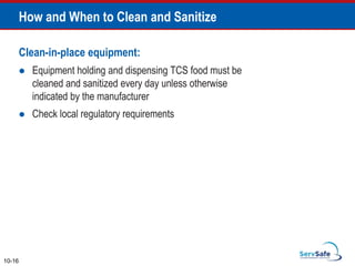 Clean-in-place equipment:
 Equipment holding and dispensing TCS food must be
cleaned and sanitized every day unless otherwise
indicated by the manufacturer
 Check local regulatory requirements
How and When to Clean and Sanitize
10-16
 
