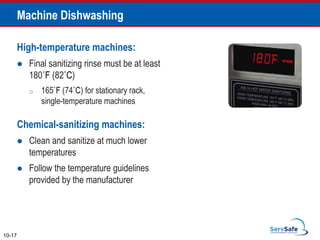 Machine Dishwashing
High-temperature machines:
 Final sanitizing rinse must be at least
180˚F (82˚C)
o 165˚F (74˚C) for stationary rack,
single-temperature machines
Chemical-sanitizing machines:
 Clean and sanitize at much lower
temperatures
 Follow the temperature guidelines
provided by the manufacturer
10-17
 