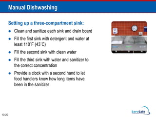 Setting up a three-compartment sink:
 Clean and sanitize each sink and drain board
 Fill the first sink with detergent and water at
least 110˚F (43˚C)
 Fill the second sink with clean water
 Fill the third sink with water and sanitizer to
the correct concentration
 Provide a clock with a second hand to let
food handlers know how long items have
been in the sanitizer
10-20
Manual Dishwashing
 