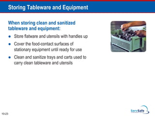 When storing clean and sanitized
tableware and equipment:
 Store flatware and utensils with handles up
 Cover the food-contact surfaces of
stationary equipment until ready for use
 Clean and sanitize trays and carts used to
carry clean tableware and utensils
10-23
Storing Tableware and Equipment
 