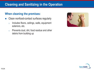 When cleaning the premises:
 Clean nonfood-contact surfaces regularly
o Includes floors, ceilings, walls, equipment
exteriors, etc.
o Prevents dust, dirt, food residue and other
debris from building up
10-24
Cleaning and Sanitizing in the Operation
 