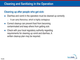 Cleaning up after people who get sick:
 Diarrhea and vomit in the operation must be cleaned up correctly
o It can carry Norovirus, which is highly contagious
 Correct cleanup can prevent food from becoming
contaminated and keep others from getting sick
 Check with your local regulatory authority regarding
requirements for cleaning up vomit and diarrhea. A
written cleanup plan may be required.
10-25
Cleaning and Sanitizing in the Operation
 