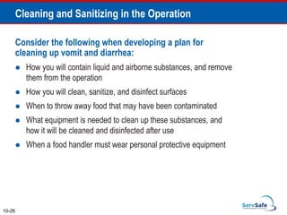Consider the following when developing a plan for
cleaning up vomit and diarrhea:
 How you will contain liquid and airborne substances, and remove
them from the operation
 How you will clean, sanitize, and disinfect surfaces
 When to throw away food that may have been contaminated
 What equipment is needed to clean up these substances, and
how it will be cleaned and disinfected after use
 When a food handler must wear personal protective equipment
10-26
Cleaning and Sanitizing in the Operation
 