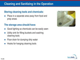 Storing cleaning tools and chemicals:
 Place in a separate area away from food and
prep areas
The storage area should have:
 Good lighting so chemicals can be easily seen
 Utility sink for filling buckets and washing
cleaning tools
 Floor drain for dumping dirty water
 Hooks for hanging cleaning tools
10-28
Cleaning and Sanitizing in the Operation
 
