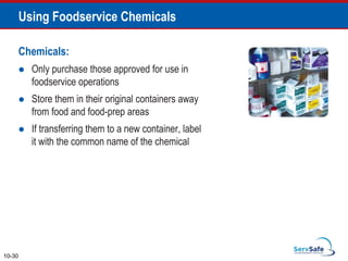 Chemicals:
 Only purchase those approved for use in
foodservice operations
 Store them in their original containers away
from food and food-prep areas
 If transferring them to a new container, label
it with the common name of the chemical
10-30
Using Foodservice Chemicals
 