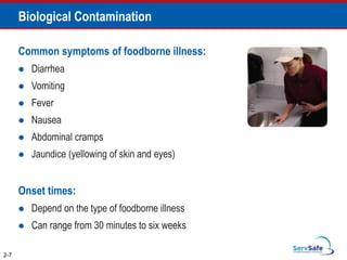 Biological Contamination
2-7
Common symptoms of foodborne illness:
 Diarrhea
 Vomiting
 Fever
 Nausea
 Abdominal cramps
 Jaundice (yellowing of skin and eyes)
Onset times:
 Depend on the type of foodborne illness
 Can range from 30 minutes to six weeks
 