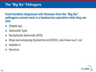 The “Big Six” Pathogens
Food handlers diagnosed with illnesses from the “Big Six”
pathogens cannot work in a foodservice operation while they are
sick.
 Shigella spp.
 Salmonella Typhi
 Nontyphoidal Salmonella (NTS)
 Shiga toxin-producing Escherichia coli (STEC), also known as E. coli
 Hepatitis A
 Norovirus
2-8
 