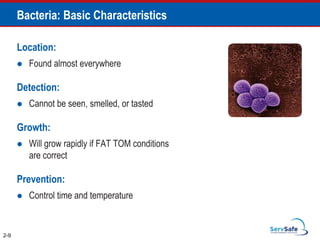 Bacteria: Basic Characteristics
Location:
 Found almost everywhere
Detection:
 Cannot be seen, smelled, or tasted
Growth:
 Will grow rapidly if FAT TOM conditions
are correct
Prevention:
 Control time and temperature
2-9
 