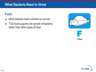 Food:
 Most bacteria need nutrients to survive
 TCS food supports the growth of bacteria
better than other types of food
What Bacteria Need to Grow
2-11
F
Food
 
