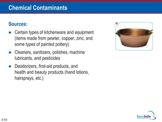 Chemical Contaminants
Sources:
 Certain types of kitchenware and equipment
(items made from pewter, copper, zinc, and
some types of painted pottery)
 Cleaners, sanitizers, polishes, machine
lubricants, and pesticides
 Deodorizers, first-aid products, and
health and beauty products (hand lotions,
hairsprays, etc.)
2-33
 
