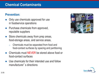 Chemical Contaminants
Prevention:
 Only use chemicals approved for use
in foodservice operations
 Purchase chemicals from approved,
reputable suppliers
 Store chemicals away from prep areas,
food-storage areas, and service areas.
o Chemicals must be separated from food and
food-contact surfaces by spacing and partitioning
 Chemicals must NEVER be stored above food or
food-contact surfaces
 Use chemicals for their intended use and follow
manufacturer’s directions
2-35
 