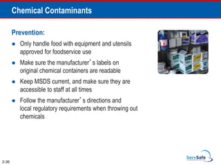 Chemical Contaminants
Prevention:
 Only handle food with equipment and utensils
approved for foodservice use
 Make sure the manufacturer’s labels on
original chemical containers are readable
 Keep MSDS current, and make sure they are
accessible to staff at all times
 Follow the manufacturer’s directions and
local regulatory requirements when throwing out
chemicals
2-36
 