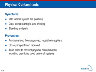 Physical Contaminants
Symptoms:
 Mild to fatal injuries are possible
 Cuts, dental damage, and choking
 Bleeding and pain
Prevention:
 Purchase food from approved, reputable suppliers
 Closely inspect food received
 Take steps to prevent physical contamination,
including practicing good personal hygiene
2-38
 
