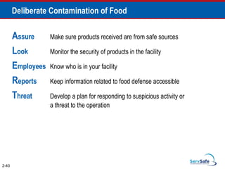 Assure Make sure products received are from safe sources
Look Monitor the security of products in the facility
Employees Know who is in your facility
Reports Keep information related to food defense accessible
Threat Develop a plan for responding to suspicious activity or
a threat to the operation
2-40
Deliberate Contamination of Food
 