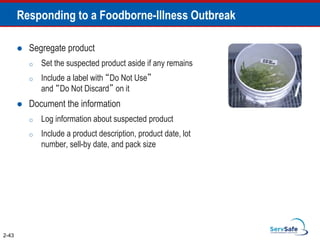 Responding to a Foodborne-Illness Outbreak
 Segregate product
o Set the suspected product aside if any remains
o Include a label with “Do Not Use”
and “Do Not Discard” on it
 Document the information
o Log information about suspected product
o Include a product description, product date, lot
number, sell-by date, and pack size
2-43
 
