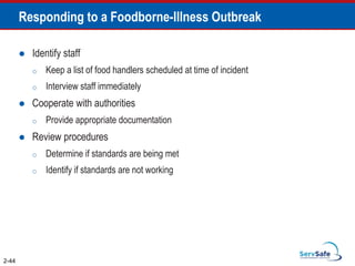 Responding to a Foodborne-Illness Outbreak
 Identify staff
o Keep a list of food handlers scheduled at time of incident
o Interview staff immediately
 Cooperate with authorities
o Provide appropriate documentation
 Review procedures
o Determine if standards are being met
o Identify if standards are not working
2-44
 