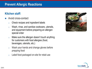 Prevent Allergic Reactions
Kitchen staff:
 Avoid cross-contact
o Check recipes and ingredient labels
o Wash, rinse, and sanitize cookware, utensils,
and equipment before preparing an allergen
special order
o Make sure the allergen doesn’t touch anything
for customers with food allergies (food,
beverages, utensils, etc.)
o Wash your hands and change gloves before
prepping food
o Label food packaged on-site for retail use
2-51
 