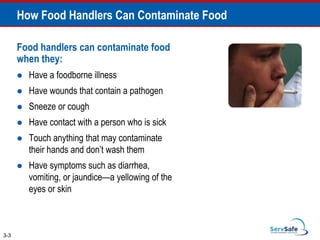 How Food Handlers Can Contaminate Food
Food handlers can contaminate food
when they:
 Have a foodborne illness
 Have wounds that contain a pathogen
 Sneeze or cough
 Have contact with a person who is sick
 Touch anything that may contaminate
their hands and don’t wash them
 Have symptoms such as diarrhea,
vomiting, or jaundice—a yellowing of the
eyes or skin
3-3
 