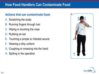 Actions that can contaminate food:
A. Scratching the scalp
B. Running fingers through hair
C. Wiping or touching the nose
D. Rubbing an ear
E. Touching a pimple or infected wound
F. Wearing a dirty uniform
G. Coughing or sneezing into the hand
H. Spitting in the operation
How Food Handlers Can Contaminate Food
3-4
 