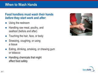When to Wash Hands
Food handlers must wash their hands
before they start work and after:
 Using the restroom
 Handling raw meat, poultry, and
seafood (before and after)
 Touching the hair, face, or body
 Sneezing, coughing, or using
a tissue
 Eating, drinking, smoking, or chewing gum
or tobacco
 Handling chemicals that might
affect food safety
3-7
 