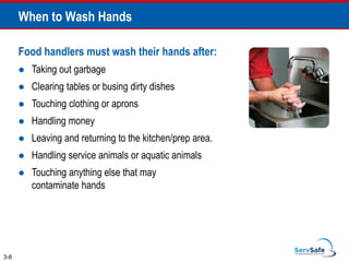 When to Wash Hands
Food handlers must wash their hands after:
 Taking out garbage
 Clearing tables or busing dirty dishes
 Touching clothing or aprons
 Handling money
 Leaving and returning to the kitchen/prep area.
 Handling service animals or aquatic animals
 Touching anything else that may
contaminate hands
3-8
 
