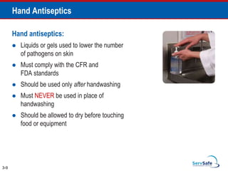 Hand Antiseptics
Hand antiseptics:
 Liquids or gels used to lower the number
of pathogens on skin
 Must comply with the CFR and
FDA standards
 Should be used only after handwashing
 Must NEVER be used in place of
handwashing
 Should be allowed to dry before touching
food or equipment
3-9
 