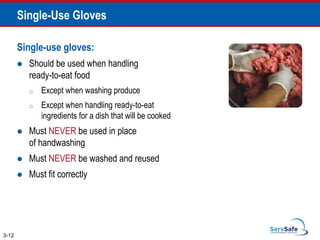 Single-Use Gloves
Single-use gloves:
 Should be used when handling
ready-to-eat food
o Except when washing produce
o Except when handling ready-to-eat
ingredients for a dish that will be cooked
 Must NEVER be used in place
of handwashing
 Must NEVER be washed and reused
 Must fit correctly
3-12
 
