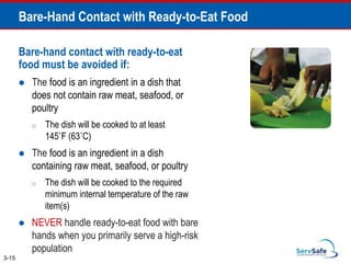 Bare-Hand Contact with Ready-to-Eat Food
Bare-hand contact with ready-to-eat
food must be avoided if:
 The food is an ingredient in a dish that
does not contain raw meat, seafood, or
poultry
o The dish will be cooked to at least
145˚F (63˚C)
 The food is an ingredient in a dish
containing raw meat, seafood, or poultry
o The dish will be cooked to the required
minimum internal temperature of the raw
item(s)
 NEVER handle ready-to-eat food with bare
hands when you primarily serve a high-risk
population
3-15
 