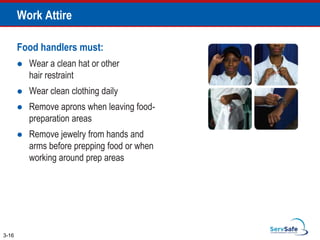 Work Attire
Food handlers must:
 Wear a clean hat or other
hair restraint
 Wear clean clothing daily
 Remove aprons when leaving food-
preparation areas
 Remove jewelry from hands and
arms before prepping food or when
working around prep areas
3-16
 