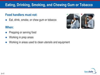 Food handlers must not:
 Eat, drink, smoke, or chew gum or tobacco
When:
 Prepping or serving food
 Working in prep areas
 Working in areas used to clean utensils and equipment
Eating, Drinking, Smoking, and Chewing Gum or Tobacco
3-17
 