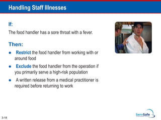 Handling Staff Illnesses
If:
The food handler has a sore throat with a fever.
Then:
 Restrict the food handler from working with or
around food
 Exclude the food handler from the operation if
you primarily serve a high-risk population
 A written release from a medical practitioner is
required before returning to work
3-18
 
