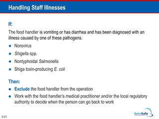 If:
The food handler is vomiting or has diarrhea and has been diagnosed with an
illness caused by one of these pathogens.
● Norovirus
● Shigella spp.
● Nontyphoidal Salmonella
● Shiga toxin-producing E. coli
Then:
 Exclude the food handler from the operation
 Work with the food handler’s medical practitioner and/or the local regulatory
authority to decide when the person can go back to work
Handling Staff Illnesses
3-21
 