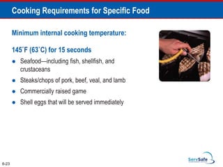 Minimum internal cooking temperature:
145˚F (63˚C) for 15 seconds
 Seafood—including fish, shellfish, and
crustaceans
 Steaks/chops of pork, beef, veal, and lamb
 Commercially raised game
 Shell eggs that will be served immediately
6-23
Cooking Requirements for Specific Food
 