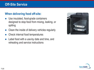 When delivering food off-site:
 Use insulated, food-grade containers
designed to stop food from mixing, leaking, or
spilling
 Clean the inside of delivery vehicles regularly
 Check internal food temperatures
 Label food with a use-by date and time, and
reheating and service instructions
7-20
Off-Site Service
 