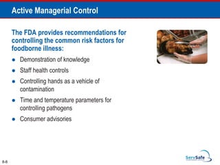 The FDA provides recommendations for
controlling the common risk factors for
foodborne illness:
 Demonstration of knowledge
 Staff health controls
 Controlling hands as a vehicle of
contamination
 Time and temperature parameters for
controlling pathogens
 Consumer advisories
8-8
Active Managerial Control
 
