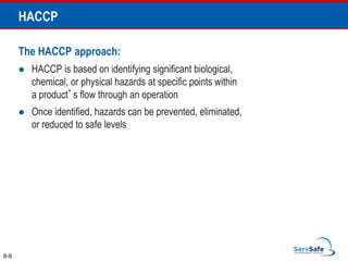 The HACCP approach:
 HACCP is based on identifying significant biological,
chemical, or physical hazards at specific points within
a product’s flow through an operation
 Once identified, hazards can be prevented, eliminated,
or reduced to safe levels
8-9
HACCP
 
