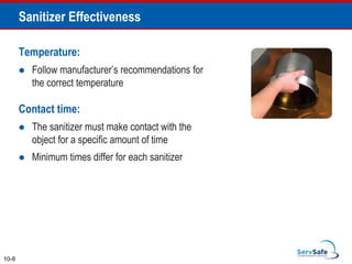 Temperature:
 Follow manufacturer’s recommendations for
the correct temperature
Contact time:
 The sanitizer must make contact with the
object for a specific amount of time
 Minimum times differ for each sanitizer
Sanitizer Effectiveness
10-8
 