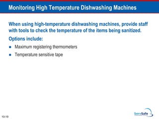 Monitoring High Temperature Dishwashing Machines
When using high-temperature dishwashing machines, provide staff
with tools to check the temperature of the items being sanitized.
Options include:
 Maximum registering thermometers
 Temperature sensitive tape
10-19
 