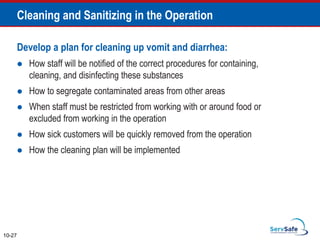 Develop a plan for cleaning up vomit and diarrhea:
 How staff will be notified of the correct procedures for containing,
cleaning, and disinfecting these substances
 How to segregate contaminated areas from other areas
 When staff must be restricted from working with or around food or
excluded from working in the operation
 How sick customers will be quickly removed from the operation
 How the cleaning plan will be implemented
10-27
Cleaning and Sanitizing in the Operation
 